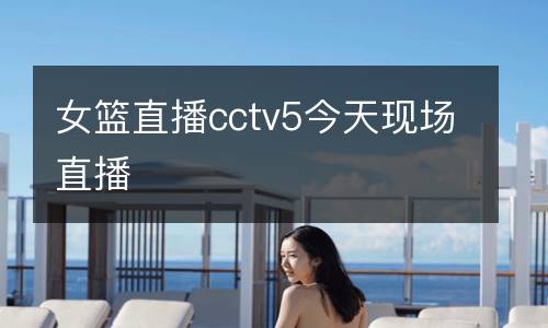 女籃直播cctv5今天現(xiàn)場(chǎng)直播